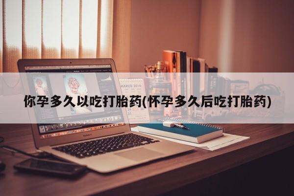 流产药购买你孕多久以吃打胎药(怀孕多久后吃打胎药)