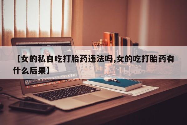 流产药购买【女的私自吃打胎药违法吗,女的吃打胎药有什么后果】
