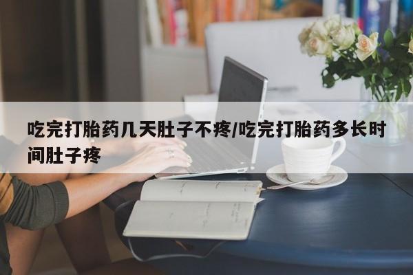流产药购买吃完打胎药几天肚子不疼/吃完打胎药多长时间肚子疼