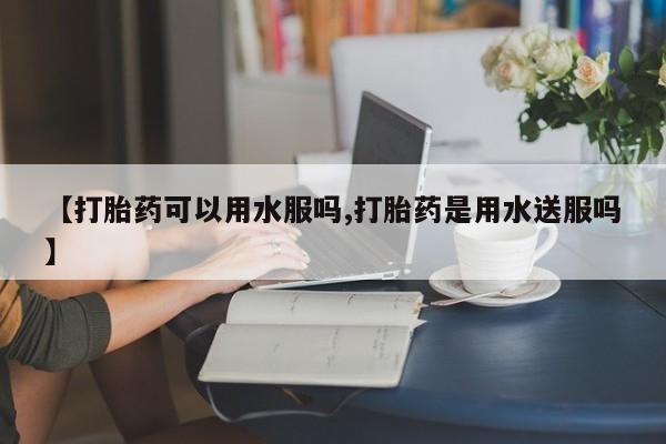 流产药购买【打胎药可以用水服吗,打胎药是用水送服吗】