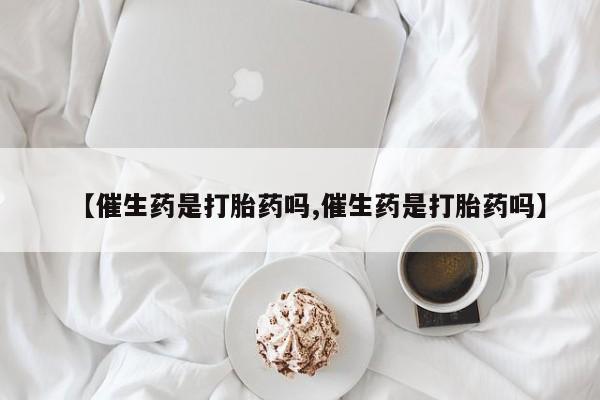 流产药购买【催生药是打胎药吗,催生药是打胎药吗】