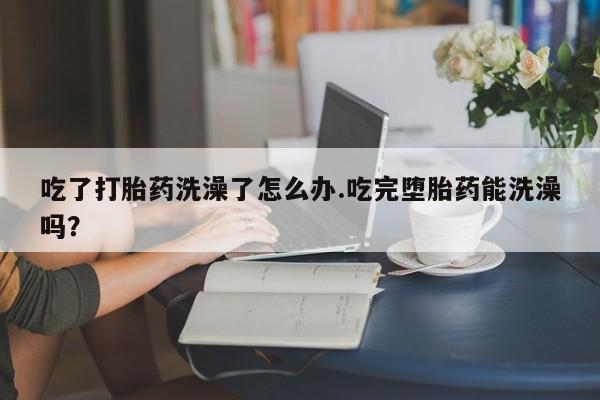 流产药购买吃了打胎药洗澡了怎么办.吃完堕胎药能洗澡吗？
