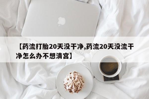 流产药购买【药流打胎20天没干净,药流20天没流干净怎么办不想清宫】