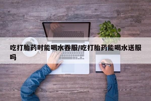 流产药购买吃打胎药时能喝水吞服/吃打胎药能喝水送服吗