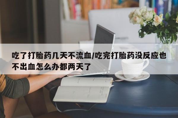 流产药购买吃了打胎药几天不流血/吃完打胎药没反应也不出血怎么办都两天了