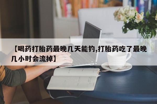 流产药购买【喝药打胎药最晚几天能钓,打胎药吃了最晚几小时会流掉】