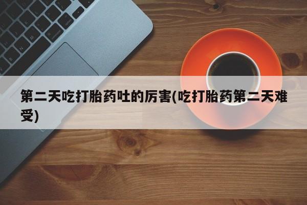 流产药购买第二天吃打胎药吐的厉害(吃打胎药第二天难受)