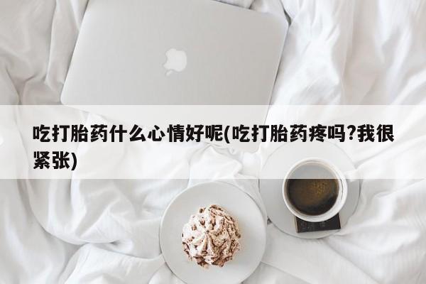 流产药购买吃打胎药什么心情好呢(吃打胎药疼吗?我很紧张)