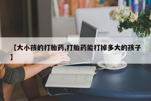 流产药购买【大小孩的打胎药,打胎药能打掉多大的孩子】