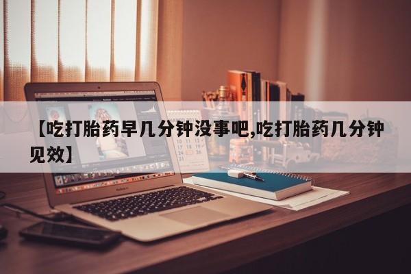 流产药购买【吃打胎药早几分钟没事吧,吃打胎药几分钟见效】