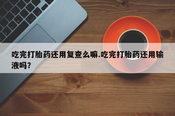 流产药购买吃完打胎药还用复查么嘛.吃完打胎药还用输液吗？