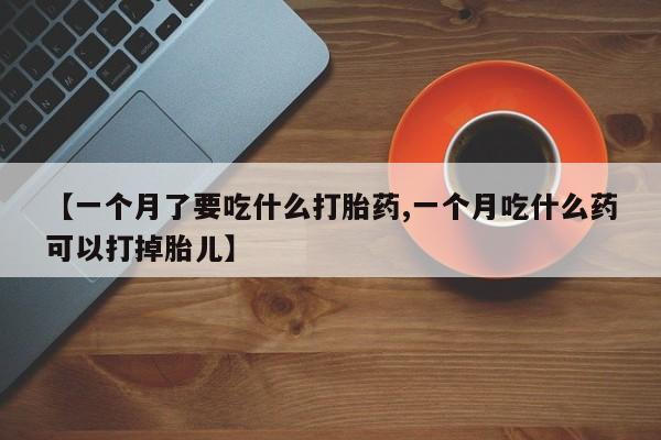 流产药购买【一个月了要吃什么打胎药,一个月吃什么药可以打掉胎儿】