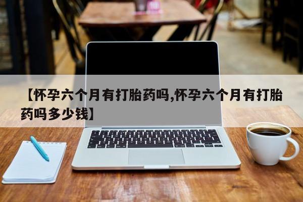 流产药购买【怀孕六个月有打胎药吗,怀孕六个月有打胎药吗多少钱】