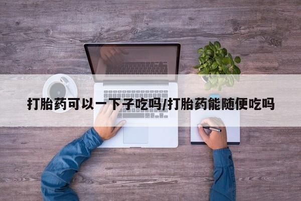 流产药购买打胎药可以一下子吃吗/打胎药能随便吃吗