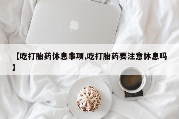 流产药购买【吃打胎药休息事项,吃打胎药要注意休息吗】