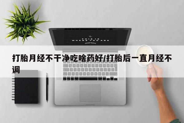 流产药购买打胎月经不干净吃啥药好/打胎后一直月经不调
