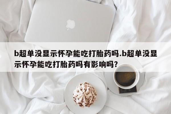流产药购买b超单没显示怀孕能吃打胎药吗.b超单没显示怀孕能吃打胎药吗有影响吗？