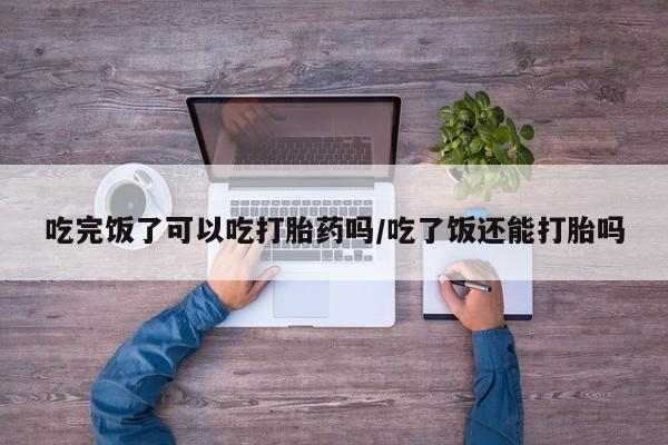 流产药购买吃完饭了可以吃打胎药吗/吃了饭还能打胎吗