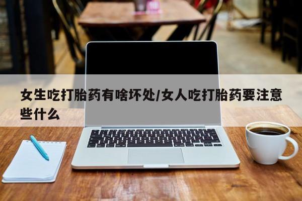 流产药购买女生吃打胎药有啥坏处/女人吃打胎药要注意些什么