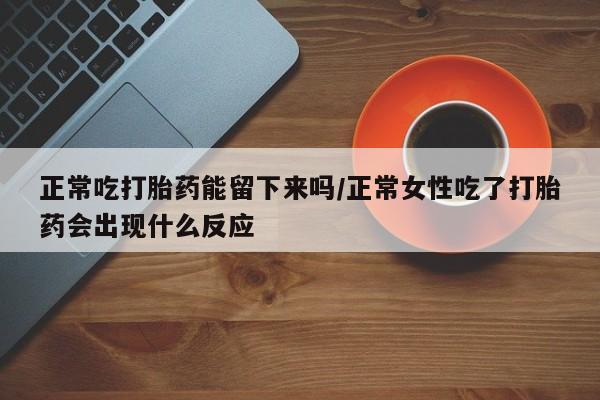 流产药购买正常吃打胎药能留下来吗/正常女性吃了打胎药会出现什么反应