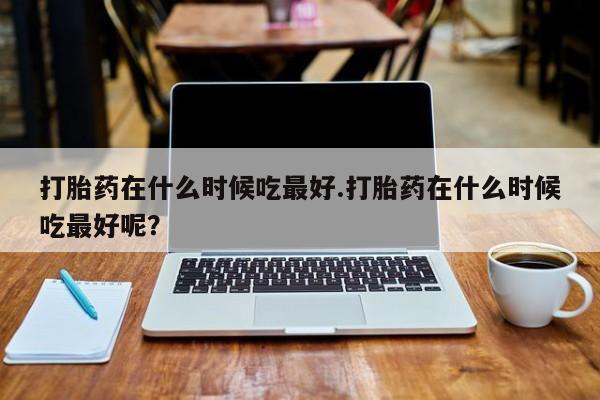 流产药购买打胎药在什么时候吃最好.打胎药在什么时候吃最好呢？