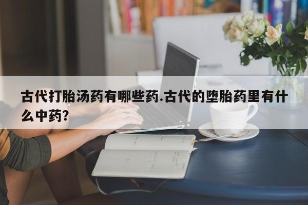 流产药购买古代打胎汤药有哪些药.古代的堕胎药里有什么中药？
