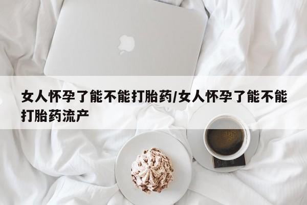 流产药购买女人怀孕了能不能打胎药/女人怀孕了能不能打胎药流产