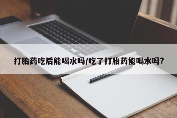 流产药购买打胎药吃后能喝水吗/吃了打胎药能喝水吗?