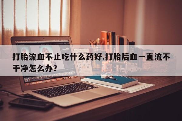 流产药购买打胎流血不止吃什么药好.打胎后血一直流不干净怎么办？