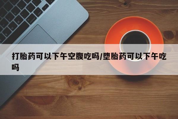 流产药购买打胎药可以下午空腹吃吗/堕胎药可以下午吃吗