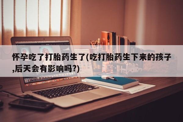 流产药购买怀孕吃了打胎药生了(吃打胎药生下来的孩子,后天会有影响吗?)