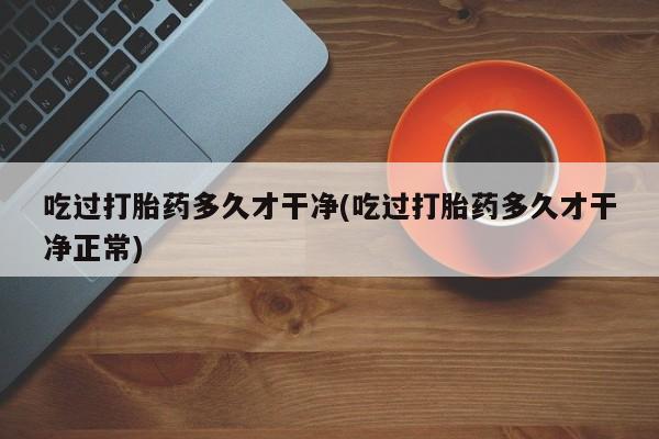 流产药购买吃过打胎药多久才干净(吃过打胎药多久才干净正常)