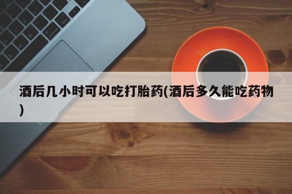 流产药购买酒后几小时可以吃打胎药(酒后多久能吃药物)