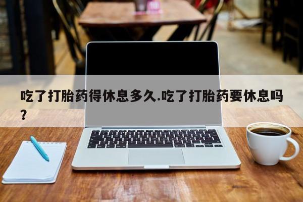 流产药购买吃了打胎药得休息多久.吃了打胎药要休息吗？