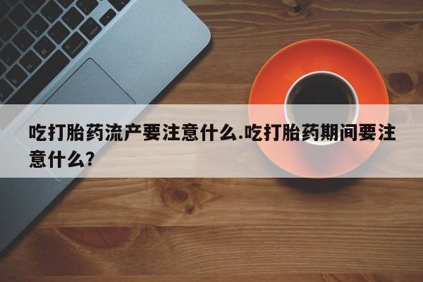 流产药购买吃打胎药流产要注意什么.吃打胎药期间要注意什么？
