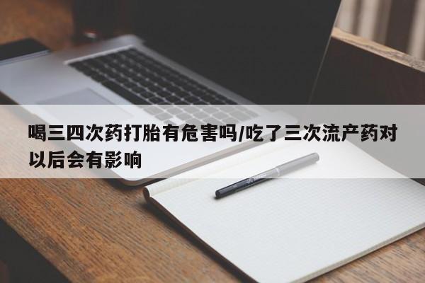 流产药购买喝三四次药打胎有危害吗/吃了三次流产药对以后会有影响