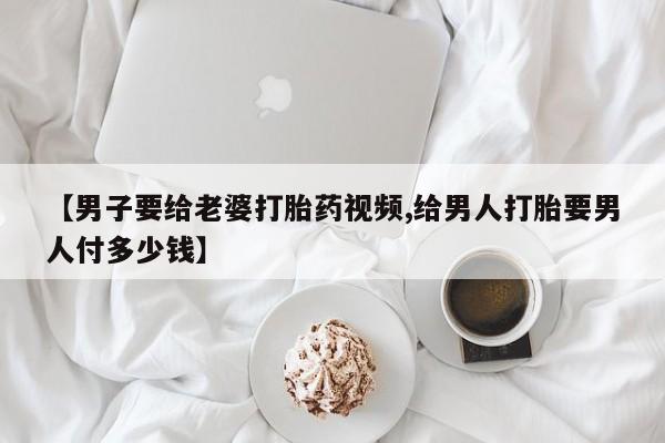 流产药购买【男子要给老婆打胎药视频,给男人打胎要男人付多少钱】