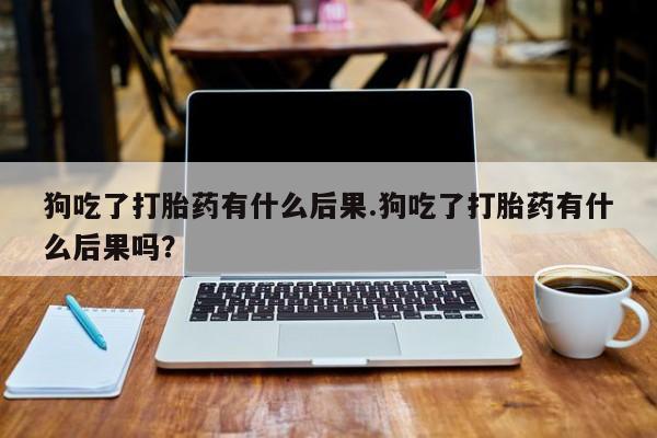 流产药购买狗吃了打胎药有什么后果.狗吃了打胎药有什么后果吗？