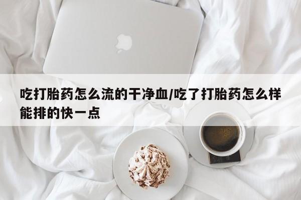 流产药购买吃打胎药怎么流的干净血/吃了打胎药怎么样能排的快一点