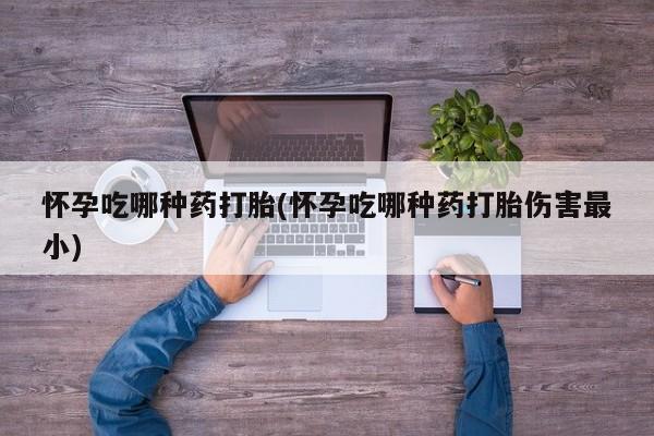 流产药购买怀孕吃哪种药打胎(怀孕吃哪种药打胎伤害最小)