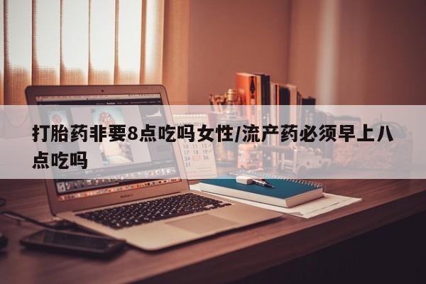 流产药购买打胎药非要8点吃吗女性/流产药必须早上八点吃吗