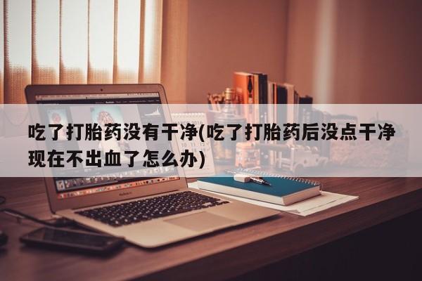 流产药购买吃了打胎药没有干净(吃了打胎药后没点干净现在不出血了怎么办)