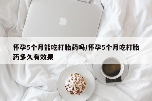 流产药购买怀孕5个月能吃打胎药吗/怀孕5个月吃打胎药多久有效果