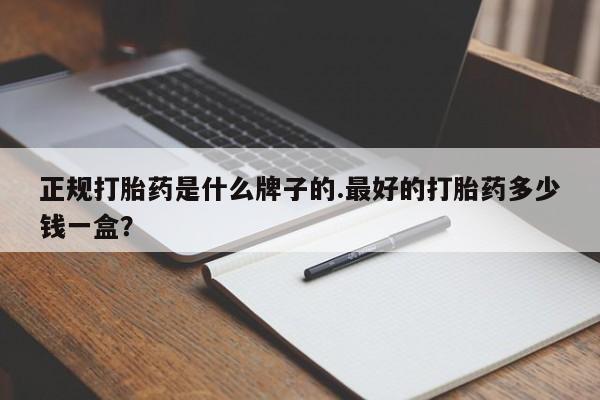 流产药购买正规打胎药是什么牌子的.最好的打胎药多少钱一盒？