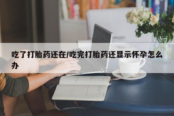 流产药购买吃了打胎药还在/吃完打胎药还显示怀孕怎么办