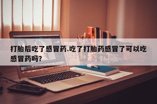 流产药购买打胎后吃了感冒药.吃了打胎药感冒了可以吃感冒药吗？