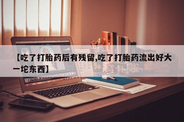 流产药购买【吃了打胎药后有残留,吃了打胎药流出好大一坨东西】