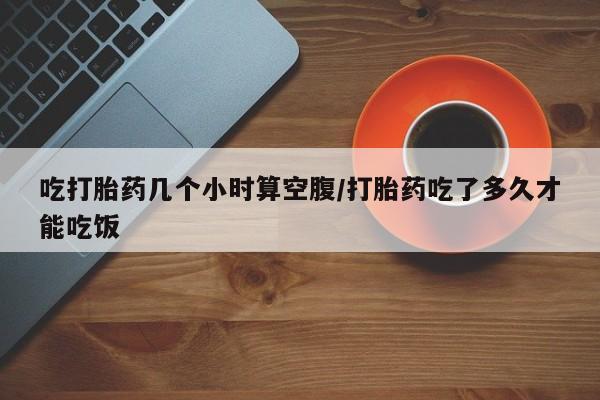 流产药购买吃打胎药几个小时算空腹/打胎药吃了多久才能吃饭