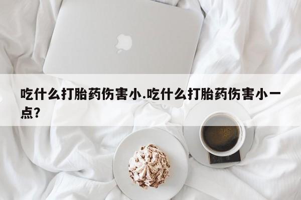流产药购买吃什么打胎药伤害小.吃什么打胎药伤害小一点？