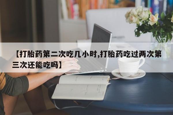 流产药购买【打胎药第二次吃几小时,打胎药吃过两次第三次还能吃吗】